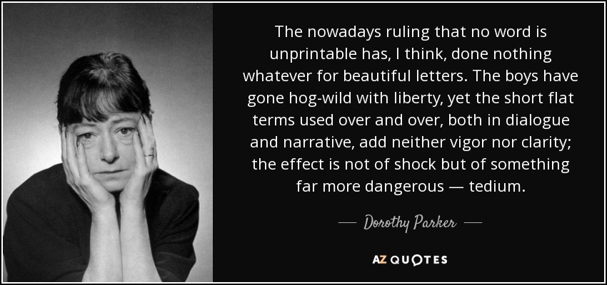 The nowadays ruling that no word is unprintable has, I think, done nothing whatever for beautiful letters. The boys have gone hog-wild with liberty, yet the short flat terms used over and over, both in dialogue and narrative, add neither vigor nor clarity; the effect is not of shock but of something far more dangerous — tedium. - Dorothy Parker