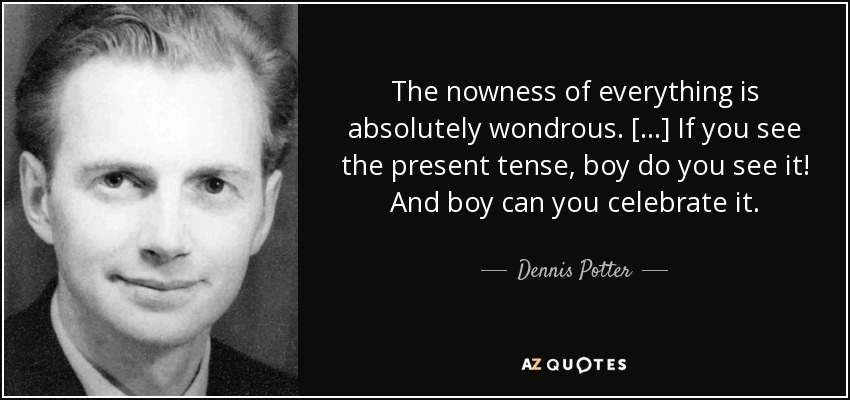 The nowness of everything is absolutely wondrous. [...] If you see the present tense, boy do you see it! And boy can you celebrate it. - Dennis Potter