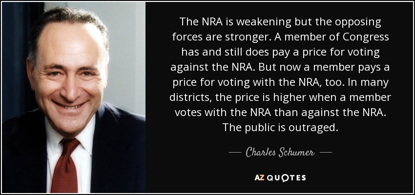 The NRA is weakening but the opposing forces are stronger. A member of Congress has and still does pay a price for voting against the NRA. But now a member pays a price for voting with the NRA, too. In many districts, the price is higher when a member votes with the NRA than against the NRA. The public is outraged. - Charles Schumer