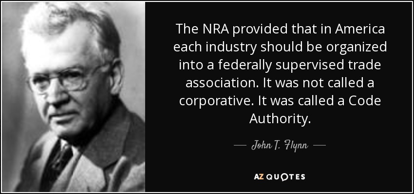 The NRA provided that in America each industry should be organized into a federally supervised trade association. It was not called a corporative. It was called a Code Authority. - John T. Flynn