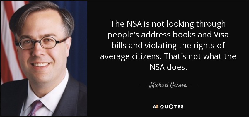 The NSA is not looking through people's address books and Visa bills and violating the rights of average citizens. That's not what the NSA does. - Michael Gerson