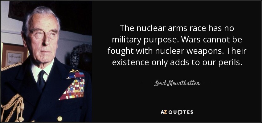 The nuclear arms race has no military purpose. Wars cannot be fought with nuclear weapons. Their existence only adds to our perils. - Lord Mountbatten