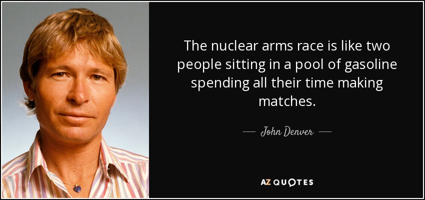 The nuclear arms race is like two people sitting in a pool of gasoline spending all their time making matches. - John Denver