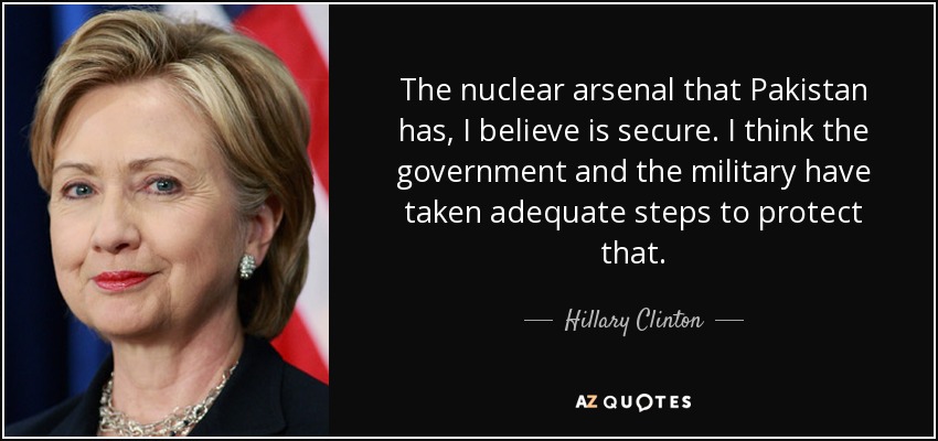 The nuclear arsenal that Pakistan has, I believe is secure. I think the government and the military have taken adequate steps to protect that. - Hillary Clinton