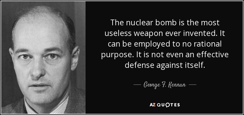 The nuclear bomb is the most useless weapon ever invented. It can be employed to no rational purpose. It is not even an effective defense against itself. - George F. Kennan