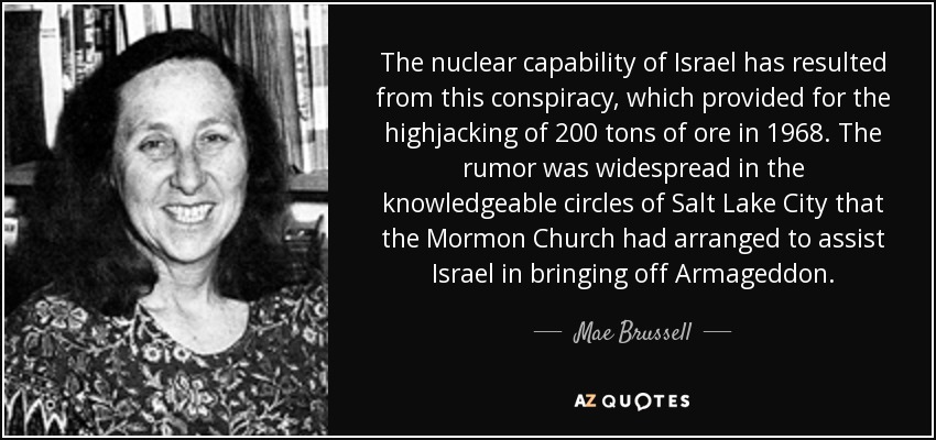 The nuclear capability of Israel has resulted from this conspiracy, which provided for the highjacking of 200 tons of ore in 1968. The rumor was widespread in the knowledgeable circles of Salt Lake City that the Mormon Church had arranged to assist Israel in bringing off Armageddon. - Mae Brussell