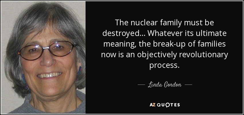 The nuclear family must be destroyed... Whatever its ultimate meaning, the break-up of families now is an objectively revolutionary process. - Linda Gordon