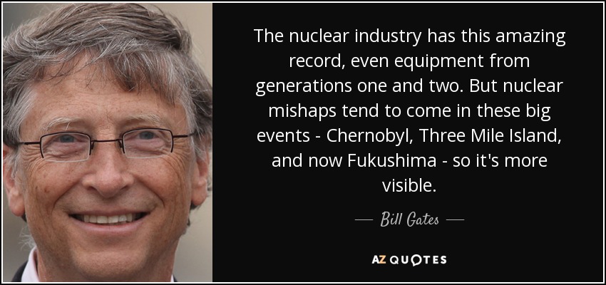 The nuclear industry has this amazing record, even equipment from generations one and two. But nuclear mishaps tend to come in these big events - Chernobyl, Three Mile Island, and now Fukushima - so it's more visible. - Bill Gates
