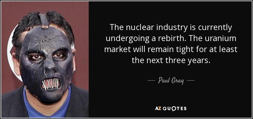 The nuclear industry is currently undergoing a rebirth. The uranium market will remain tight for at least the next three years. - Paul Gray