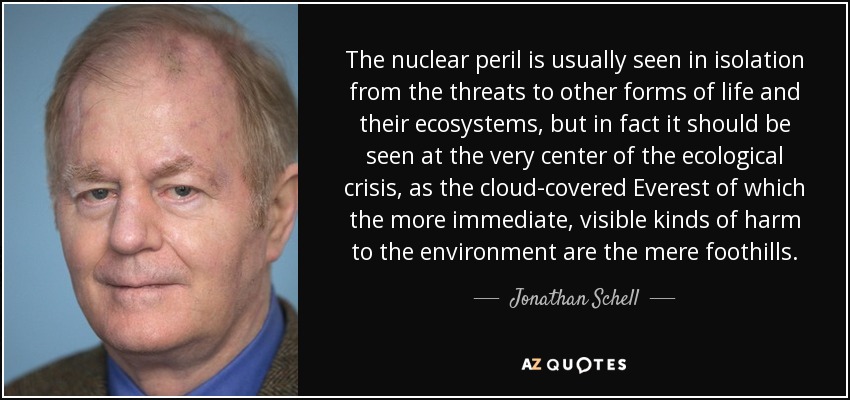 The nuclear peril is usually seen in isolation from the threats to other forms of life and their ecosystems, but in fact it should be seen at the very center of the ecological crisis, as the cloud-covered Everest of which the more immediate, visible kinds of harm to the environment are the mere foothills. - Jonathan Schell
