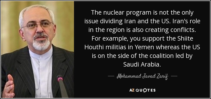 The nuclear program is not the only issue dividing Iran and the US. Iran's role in the region is also creating conflicts. For example, you support the Shiite Houthi militias in Yemen whereas the US is on the side of the coalition led by Saudi Arabia. - Mohammad Javad Zarif