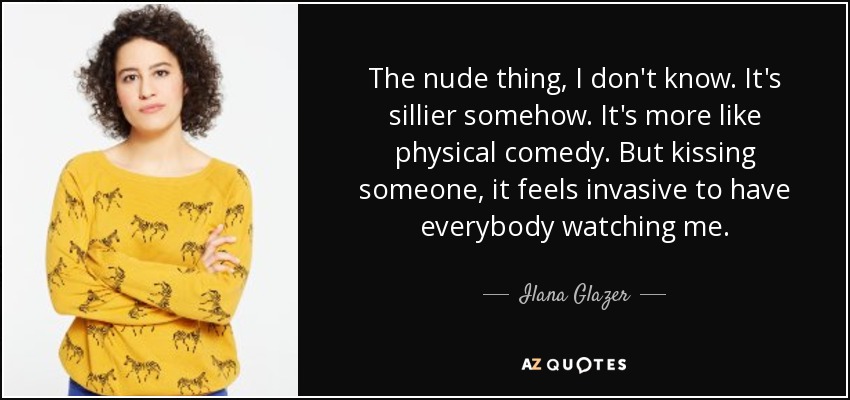 The nude thing, I don't know. It's sillier somehow. It's more like physical comedy. But kissing someone, it feels invasive to have everybody watching me. - Ilana Glazer