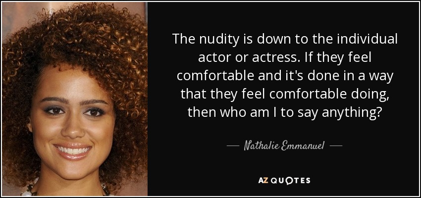 The nudity is down to the individual actor or actress. If they feel comfortable and it's done in a way that they feel comfortable doing, then who am I to say anything? - Nathalie Emmanuel