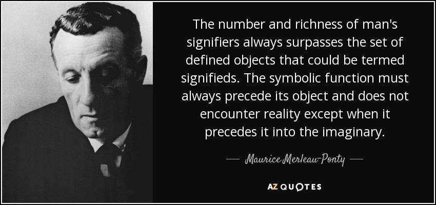 The number and richness of man's signifiers always surpasses the set of defined objects that could be termed signifieds. The symbolic function must always precede its object and does not encounter reality except when it precedes it into the imaginary. - Maurice Merleau-Ponty