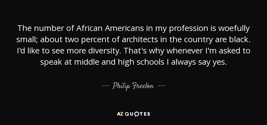 The number of African Americans in my profession is woefully small; about two percent of architects in the country are black. I'd like to see more diversity. That's why whenever I'm asked to speak at middle and high schools I always say yes. - Philip Freelon