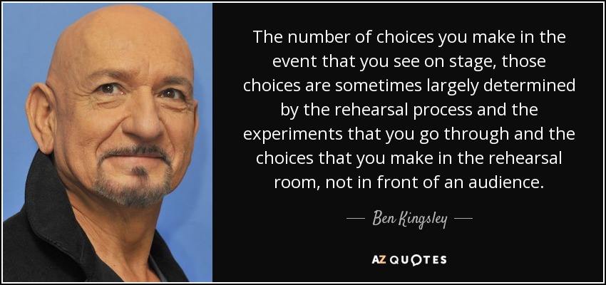 The number of choices you make in the event that you see on stage, those choices are sometimes largely determined by the rehearsal process and the experiments that you go through and the choices that you make in the rehearsal room, not in front of an audience. - Ben Kingsley