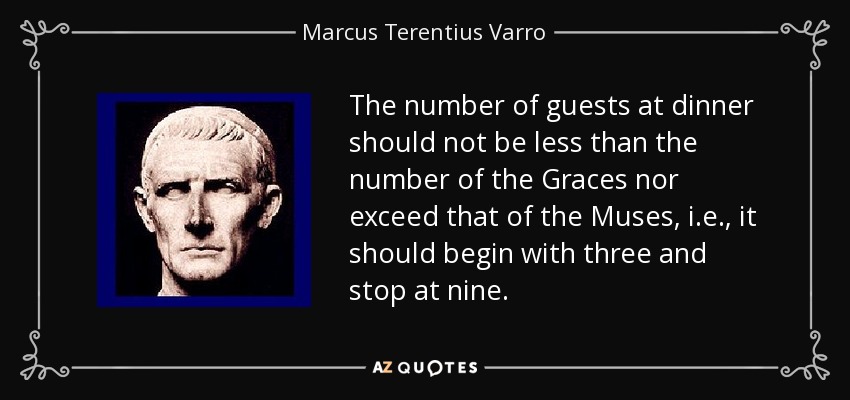 The number of guests at dinner should not be less than the number of the Graces nor exceed that of the Muses, i.e., it should begin with three and stop at nine. - Marcus Terentius Varro