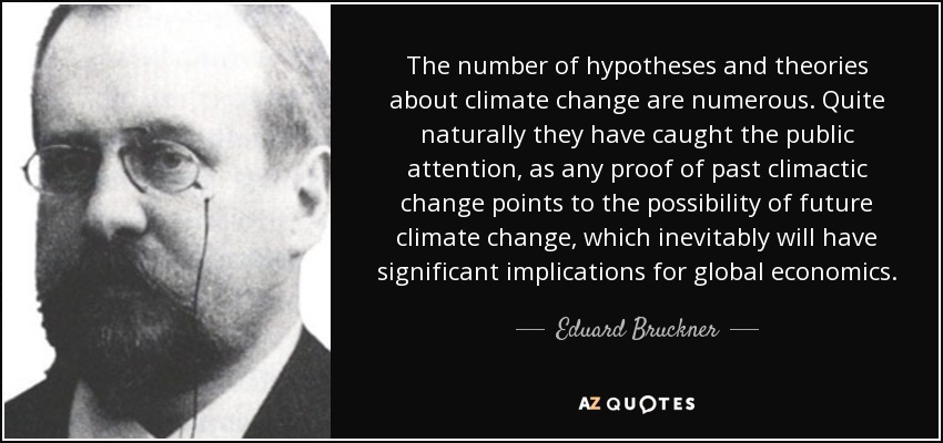The number of hypotheses and theories about climate change are numerous. Quite naturally they have caught the public attention, as any proof of past climactic change points to the possibility of future climate change, which inevitably will have significant implications for global economics. - Eduard Bruckner