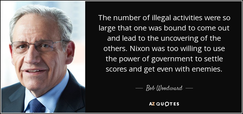 The number of illegal activities were so large that one was bound to come out and lead to the uncovering of the others. Nixon was too willing to use the power of government to settle scores and get even with enemies. - Bob Woodward
