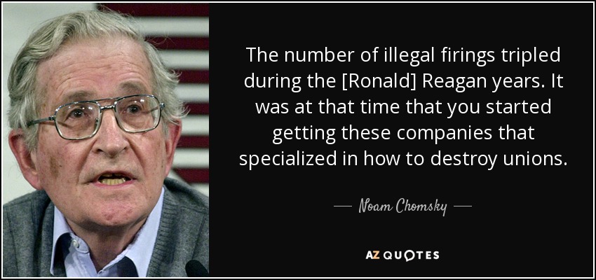 The number of illegal firings tripled during the [Ronald] Reagan years. It was at that time that you started getting these companies that specialized in how to destroy unions. - Noam Chomsky