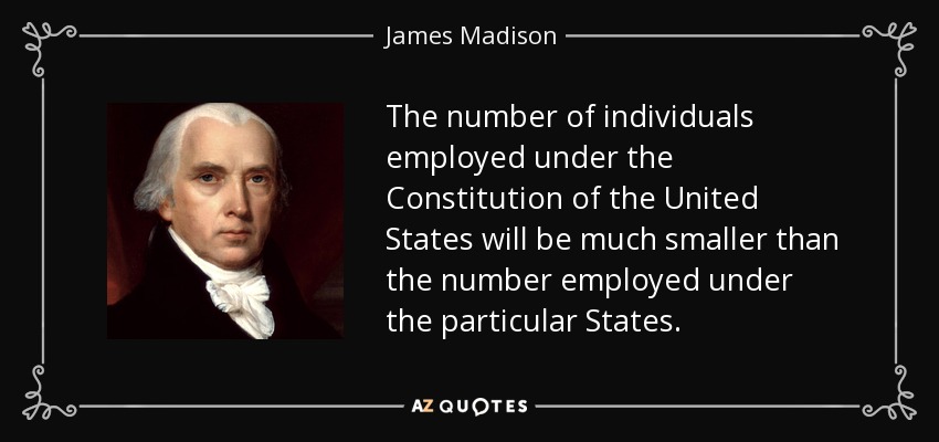 The number of individuals employed under the Constitution of the United States will be much smaller than the number employed under the particular States. - James Madison