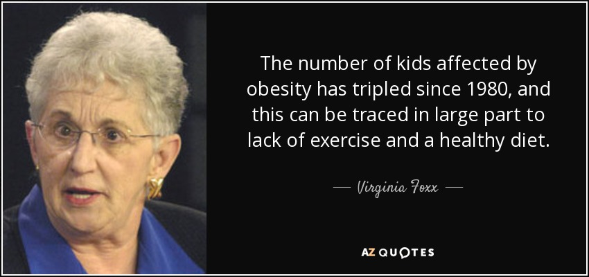 The number of kids affected by obesity has tripled since 1980, and this can be traced in large part to lack of exercise and a healthy diet. - Virginia Foxx
