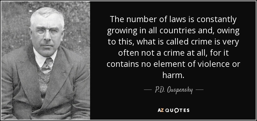 The number of laws is constantly growing in all countries and, owing to this, what is called crime is very often not a crime at all, for it contains no element of violence or harm. - P.D. Ouspensky