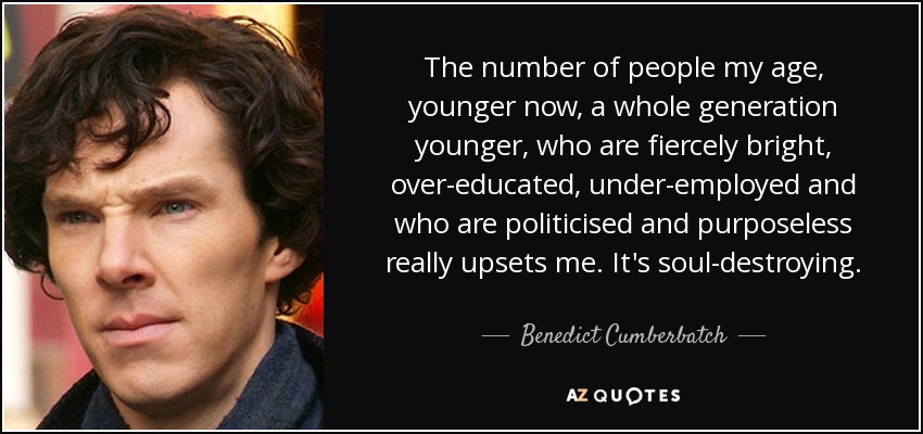 The number of people my age, younger now, a whole generation younger, who are fiercely bright, over-educated, under-employed and who are politicised and purposeless really upsets me. It's soul-destroying. - Benedict Cumberbatch