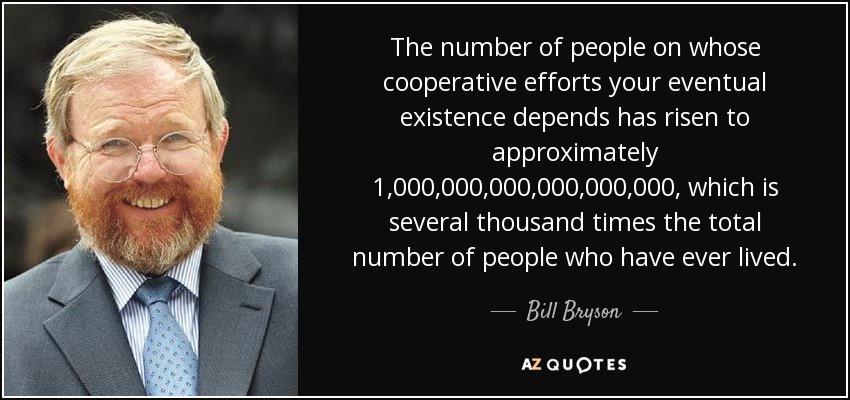 The number of people on whose cooperative efforts your eventual existence depends has risen to approximately 1,000,000,000,000,000,000, which is several thousand times the total number of people who have ever lived. - Bill Bryson