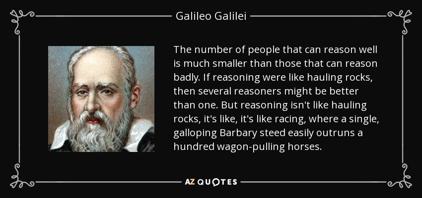 The number of people that can reason well is much smaller than those that can reason badly. If reasoning were like hauling rocks, then several reasoners might be better than one. But reasoning isn't like hauling rocks, it's like, it's like racing, where a single, galloping Barbary steed easily outruns a hundred wagon-pulling horses. - Galileo Galilei