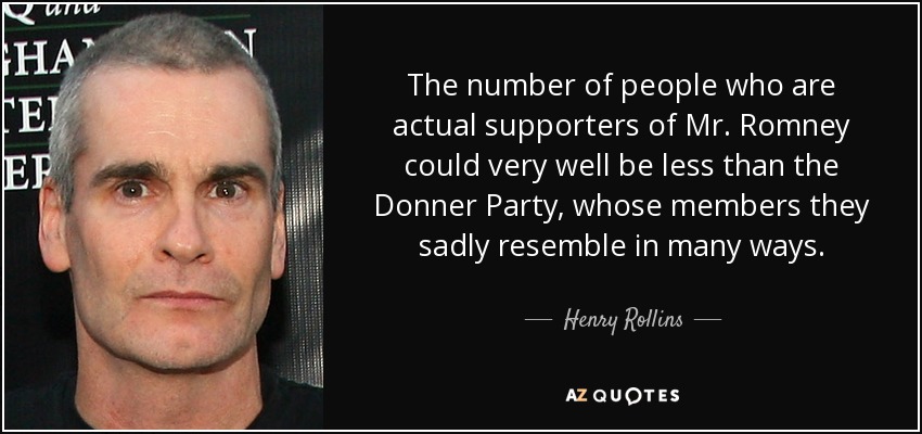 The number of people who are actual supporters of Mr. Romney could very well be less than the Donner Party, whose members they sadly resemble in many ways. - Henry Rollins