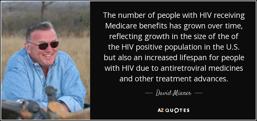 The number of people with HIV receiving Medicare benefits has grown over time, reflecting growth in the size of the of the HIV positive population in the U.S. but also an increased lifespan for people with HIV due to antiretroviral medicines and other treatment advances. - David Mixner