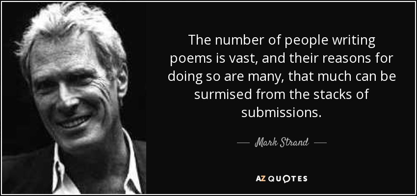 The number of people writing poems is vast, and their reasons for doing so are many, that much can be surmised from the stacks of submissions. - Mark Strand