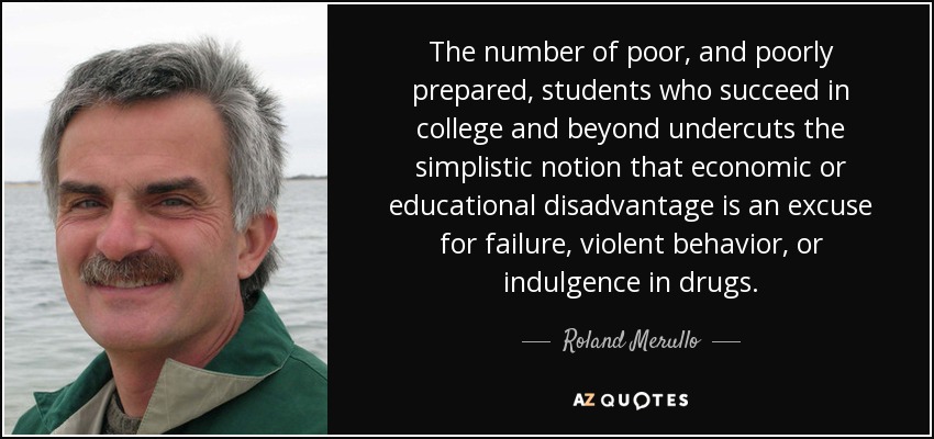 The number of poor, and poorly prepared, students who succeed in college and beyond undercuts the simplistic notion that economic or educational disadvantage is an excuse for failure, violent behavior, or indulgence in drugs. - Roland Merullo