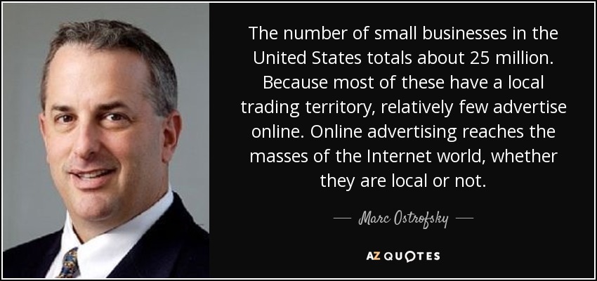 The number of small businesses in the United States totals about 25 million. Because most of these have a local trading territory, relatively few advertise online. Online advertising reaches the masses of the Internet world, whether they are local or not. - Marc Ostrofsky