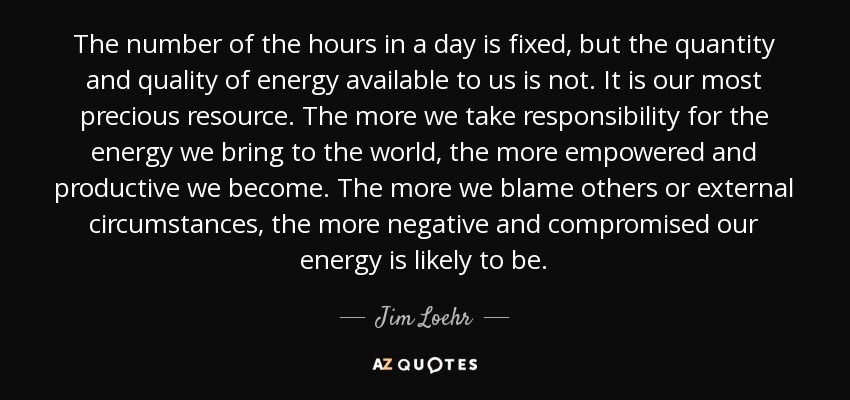 The number of the hours in a day is fixed, but the quantity and quality of energy available to us is not. It is our most precious resource. The more we take responsibility for the energy we bring to the world, the more empowered and productive we become. The more we blame others or external circumstances, the more negative and compromised our energy is likely to be. - Jim Loehr