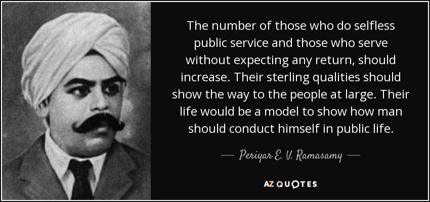 The number of those who do selfless public service and those who serve without expecting any return, should increase. Their sterling qualities should show the way to the people at large. Their life would be a model to show how man should conduct himself in public life. - Periyar E. V. Ramasamy