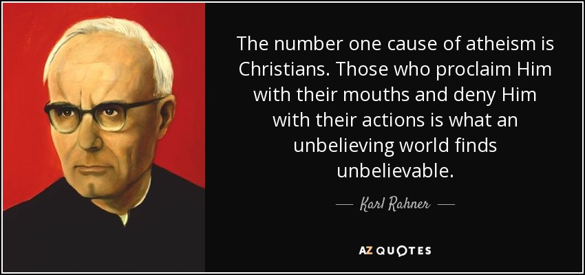 The number one cause of atheism is Christians. Those who proclaim Him with their mouths and deny Him with their actions is what an unbelieving world finds unbelievable. - Karl Rahner