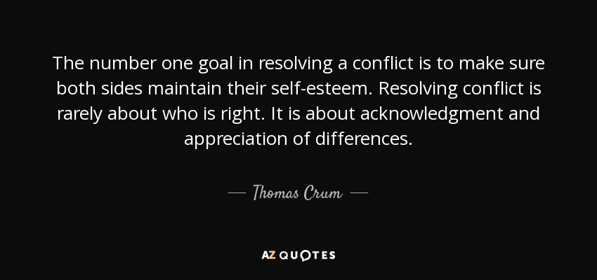 The number one goal in resolving a conflict is to make sure both sides maintain their self-esteem. Resolving conflict is rarely about who is right. It is about acknowledgment and appreciation of differences. - Thomas Crum