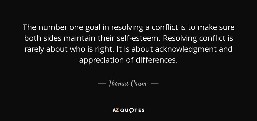 The number one goal in resolving a conflict is to make sure both sides maintain their self-esteem. Resolving conflict is rarely about who is right. It is about acknowledgment and appreciation of differences. - Thomas Crum