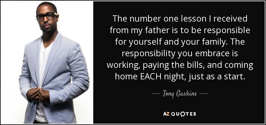 The number one lesson I received from my father is to be responsible for yourself and your family. The responsibility you embrace is working, paying the bills, and coming home EACH night, just as a start. - Tony Gaskins
