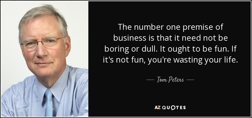 The number one premise of business is that it need not be boring or dull. It ought to be fun. If it's not fun, you're wasting your life. - Tom Peters