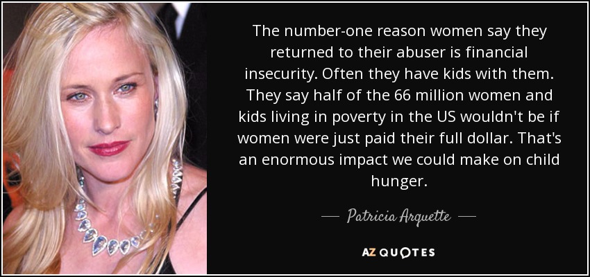 The number-one reason women say they returned to their abuser is financial insecurity. Often they have kids with them. They say half of the 66 million women and kids living in poverty in the US wouldn't be if women were just paid their full dollar. That's an enormous impact we could make on child hunger. - Patricia Arquette