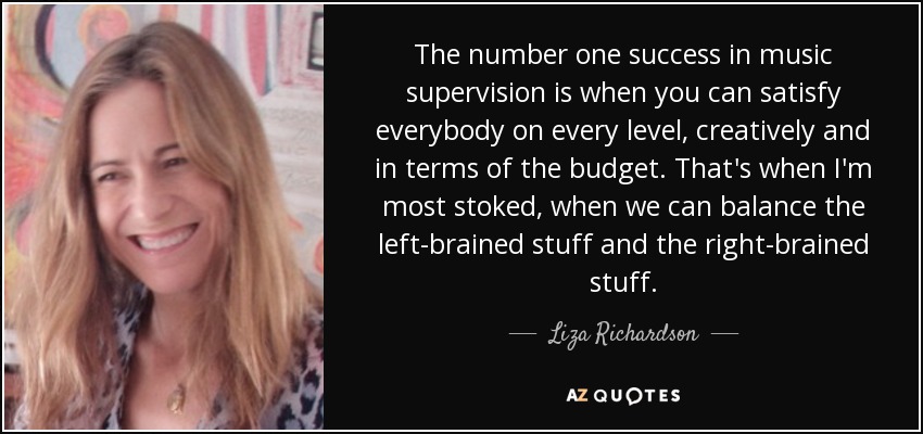 The number one success in music supervision is when you can satisfy everybody on every level, creatively and in terms of the budget. That's when I'm most stoked, when we can balance the left-brained stuff and the right-brained stuff. - Liza Richardson