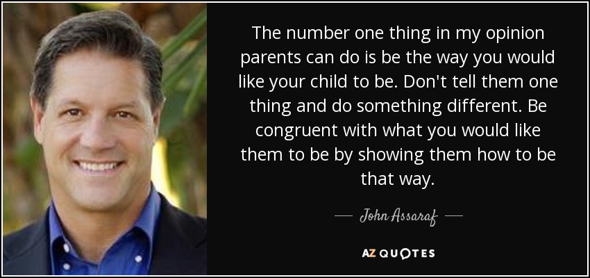The number one thing in my opinion parents can do is be the way you would like your child to be. Don't tell them one thing and do something different. Be congruent with what you would like them to be by showing them how to be that way. - John Assaraf