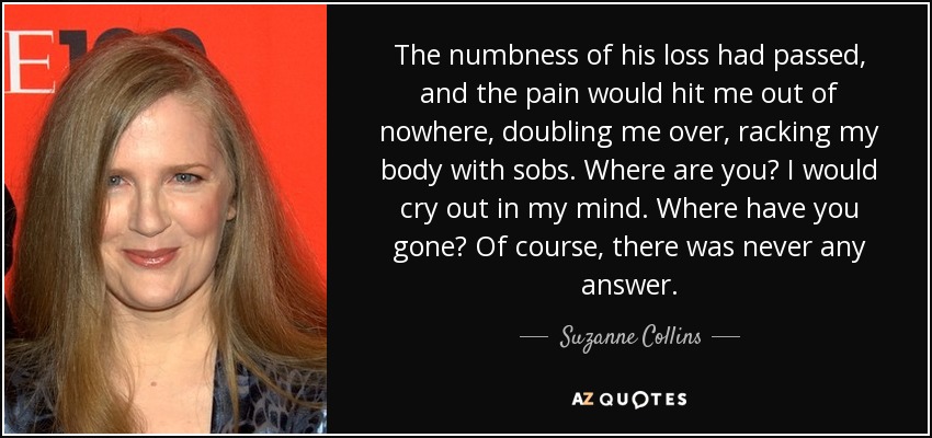The numbness of his loss had passed, and the pain would hit me out of nowhere, doubling me over, racking my body with sobs. Where are you? I would cry out in my mind. Where have you gone? Of course, there was never any answer. - Suzanne Collins