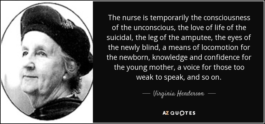The nurse is temporarily the consciousness of the unconscious, the love of life of the suicidal, the leg of the amputee, the eyes of the newly blind, a means of locomotion for the newborn , knowledge and confidence for the young mother, a voice for those too weak to speak, and so on. - Virginia Henderson