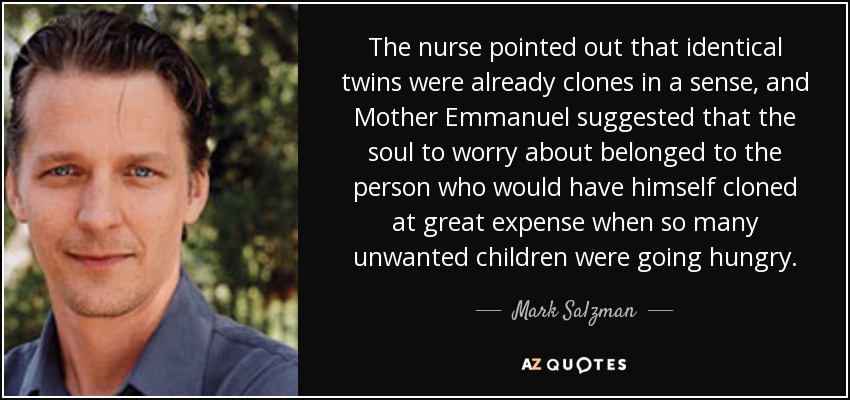 The nurse pointed out that identical twins were already clones in a sense, and Mother Emmanuel suggested that the soul to worry about belonged to the person who would have himself cloned at great expense when so many unwanted children were going hungry. - Mark Salzman
