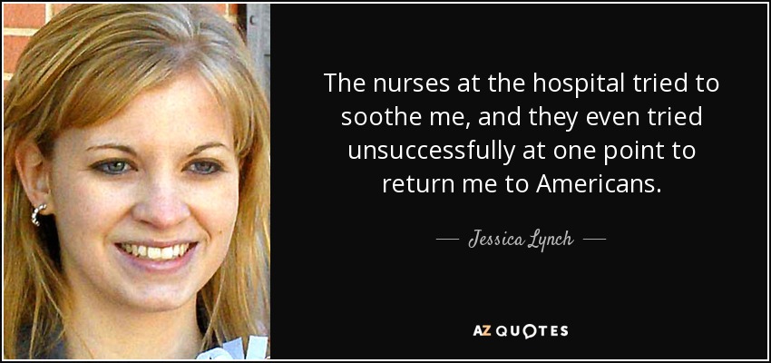 The nurses at the hospital tried to soothe me, and they even tried unsuccessfully at one point to return me to Americans. - Jessica Lynch