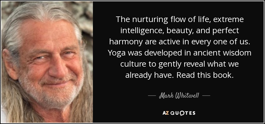 The nurturing flow of life, extreme intelligence, beauty, and perfect harmony are active in every one of us. Yoga was developed in ancient wisdom culture to gently reveal what we already have. Read this book. - Mark Whitwell